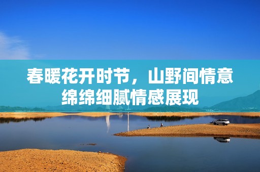 春暖花开时节，山野间情意绵绵细腻情感展现