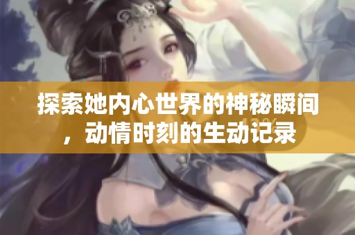 探索她内心世界的神秘瞬间，动情时刻的生动记录