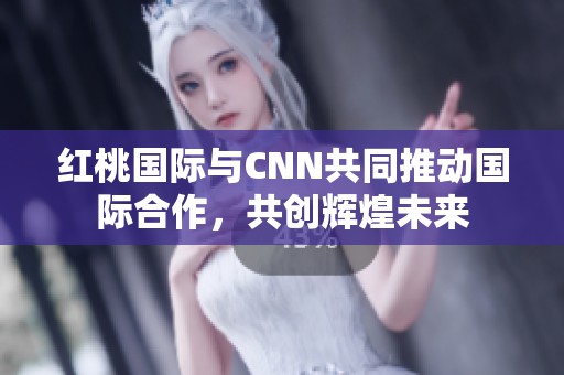 红桃国际与CNN共同推动国际合作，共创辉煌未来