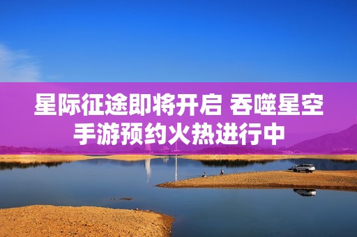 星际征途即将开启 吞噬星空手游预约火热进行中