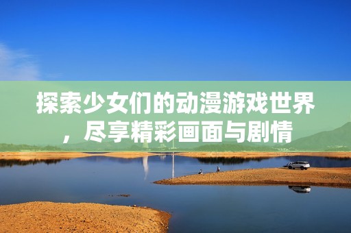 探索少女们的动漫游戏世界，尽享精彩画面与剧情