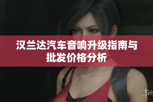 汉兰达汽车音响升级指南与批发价格分析