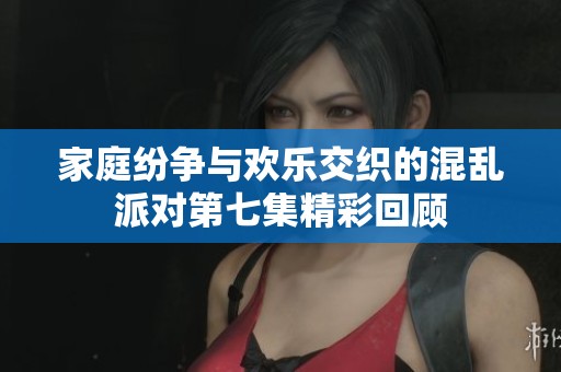 家庭纷争与欢乐交织的混乱派对第七集精彩回顾