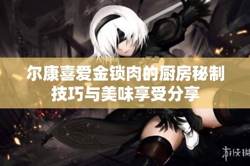 尔康喜爱金锁肉的厨房秘制技巧与美味享受分享