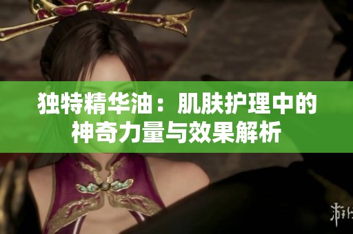 独特精华油：肌肤护理中的神奇力量与效果解析
