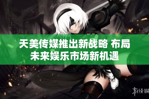 天美传媒推出新战略 布局未来娱乐市场新机遇