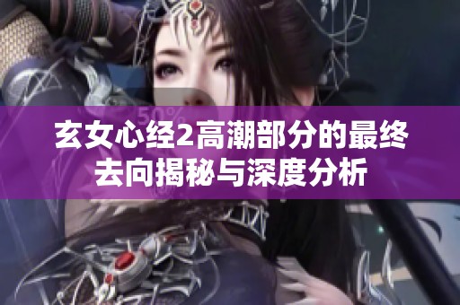 玄女心经2高潮部分的最终去向揭秘与深度分析