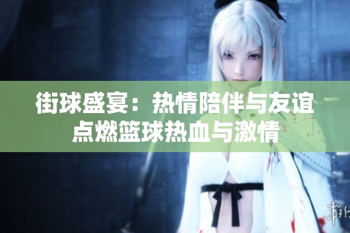 街球盛宴：热情陪伴与友谊点燃篮球热血与激情