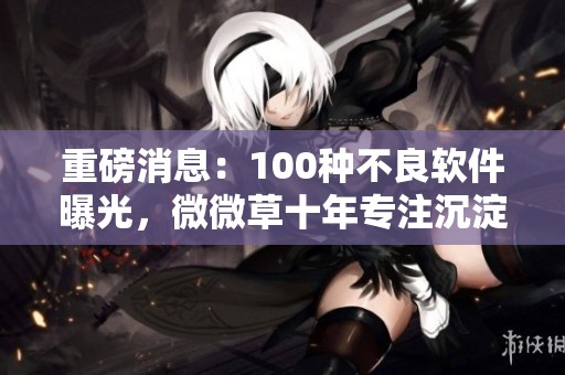 重磅消息：100种不良软件曝光，微微草十年专注沉淀物开发的背后故事