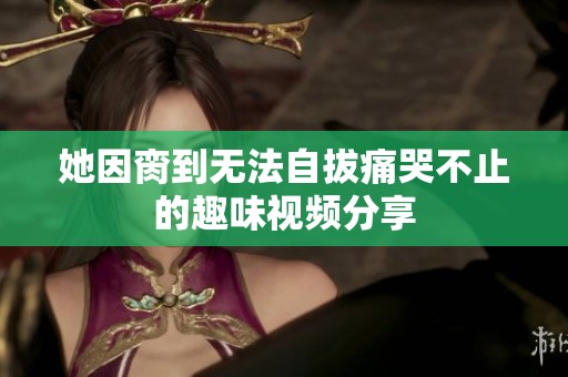 她因脔到无法自拔痛哭不止的趣味视频分享