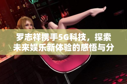 罗志祥携手5G科技，探索未来娱乐新体验的感悟与分享