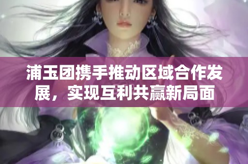 浦玉团携手推动区域合作发展，实现互利共赢新局面