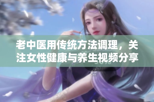 老中医用传统方法调理，关注女性健康与养生视频分享