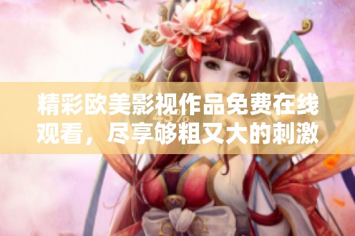 精彩欧美影视作品免费在线观看，尽享够粗又大的刺激体验