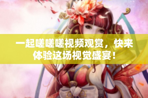 一起嗟嗟嗟视频观赏，快来体验这场视觉盛宴！