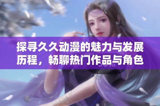 探寻久久动漫的魅力与发展历程，畅聊热门作品与角色深度分析