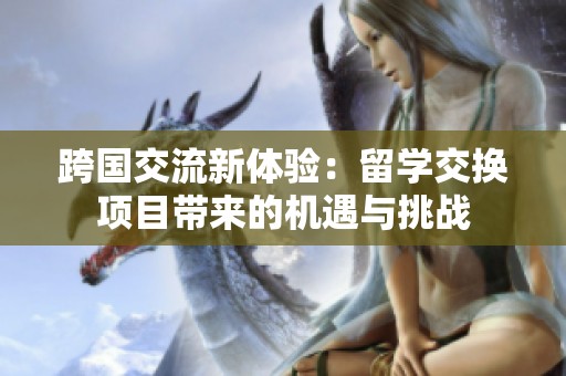 跨国交流新体验：留学交换项目带来的机遇与挑战