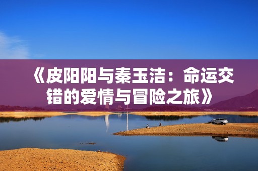《皮阳阳与秦玉洁：命运交错的爱情与冒险之旅》