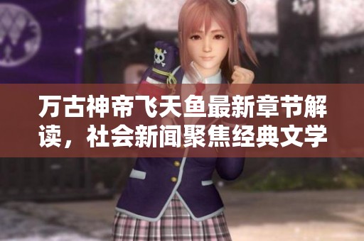 万古神帝飞天鱼最新章节解读，社会新闻聚焦经典文学