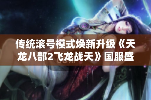 传统滚号模式焕新升级《天龙八部2飞龙战天》国服盛大开启