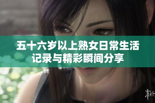 五十六岁以上熟女日常生活记录与精彩瞬间分享