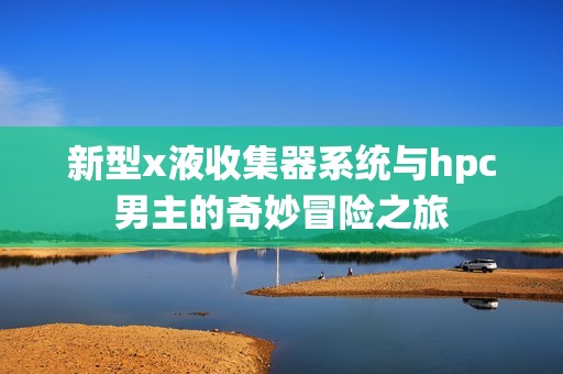 新型x液收集器系统与hpc男主的奇妙冒险之旅