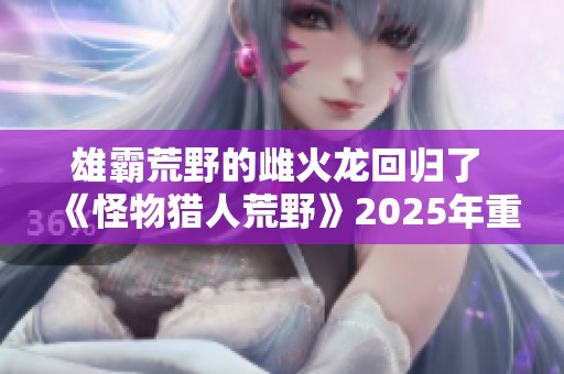 雄霸荒野的雌火龙回归了 《怪物猎人荒野》2025年重磅发售