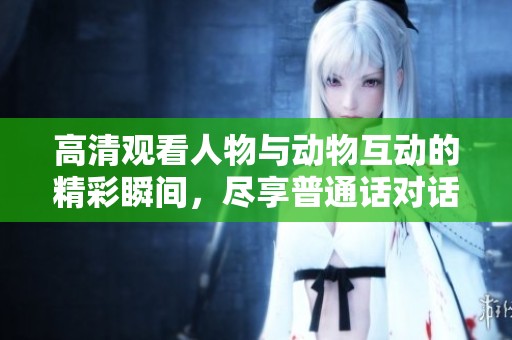 高清观看人物与动物互动的精彩瞬间，尽享普通话对话乐趣