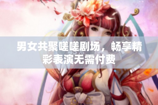 男女共聚嗟嗟剧场，畅享精彩表演无需付费