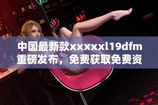 中国最新款xxxxxl19dfm重磅发布，免费获取免费资料指南