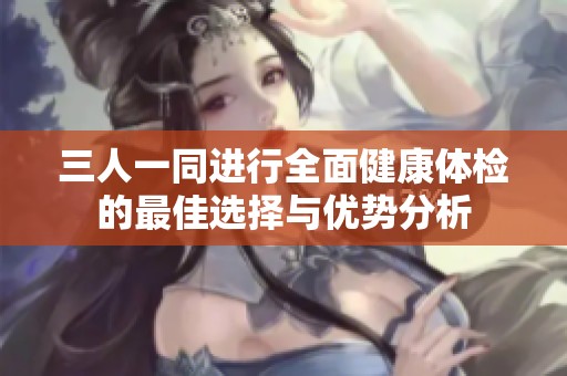 三人一同进行全面健康体检的最佳选择与优势分析
