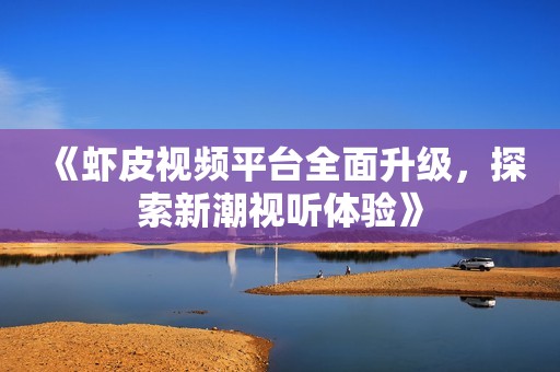《虾皮视频平台全面升级，探索新潮视听体验》