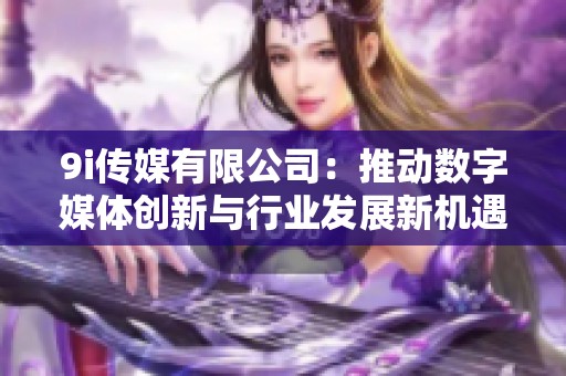 9i传媒有限公司：推动数字媒体创新与行业发展新机遇