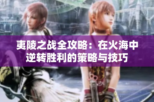 夷陵之战全攻略：在火海中逆转胜利的策略与技巧