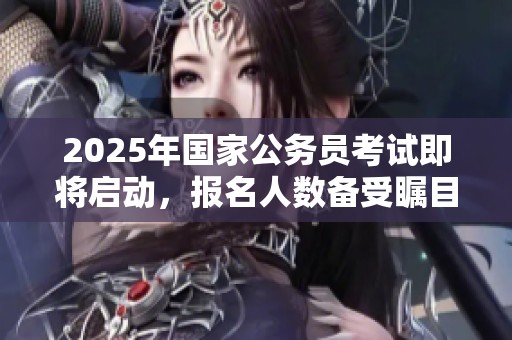 2025年国家公务员考试即将启动，报名人数备受瞩目