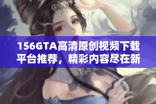 156GTA高清原创视频下载平台推荐，精彩内容尽在新片场