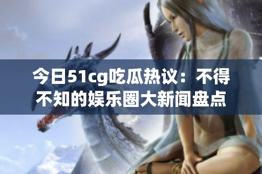 今日51cg吃瓜热议：不得不知的娱乐圈大新闻盘点