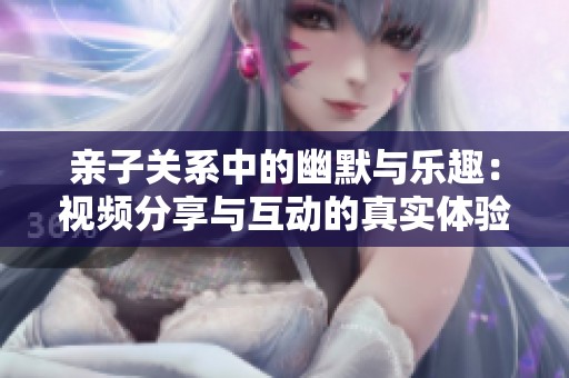亲子关系中的幽默与乐趣：视频分享与互动的真实体验