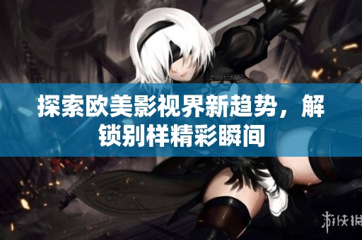 探索欧美影视界新趋势，解锁别样精彩瞬间