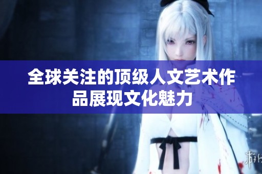 全球关注的顶级人文艺术作品展现文化魅力