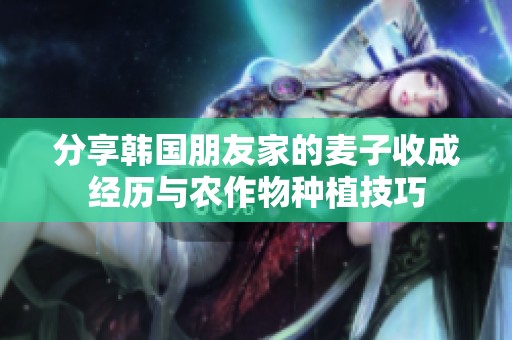 分享韩国朋友家的麦子收成经历与农作物种植技巧