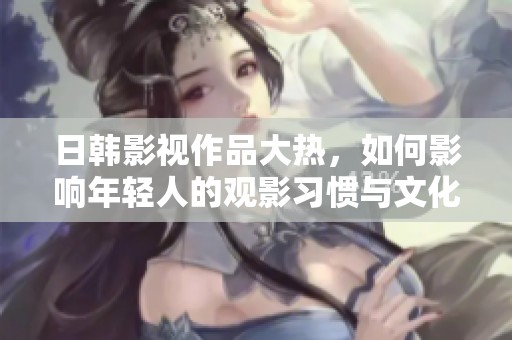 日韩影视作品大热，如何影响年轻人的观影习惯与文化认同