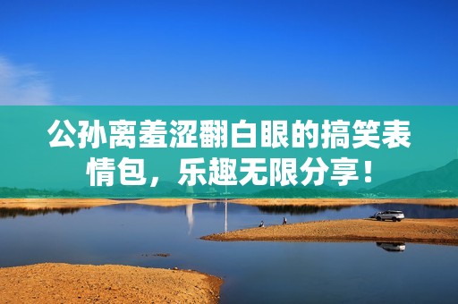 公孙离羞涩翻白眼的搞笑表情包，乐趣无限分享！
