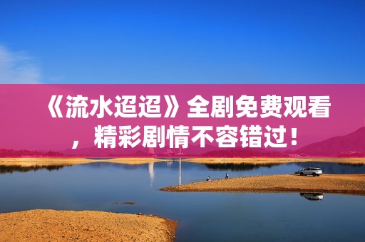 《流水迢迢》全剧免费观看，精彩剧情不容错过！