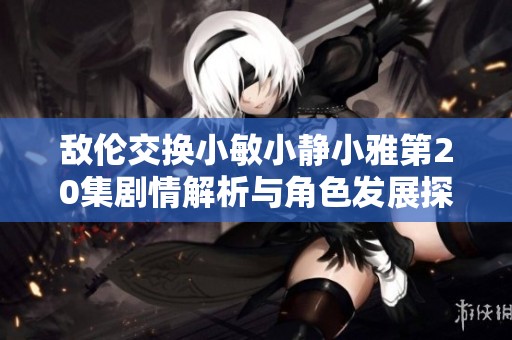 敌伦交换小敏小静小雅第20集剧情解析与角色发展探讨