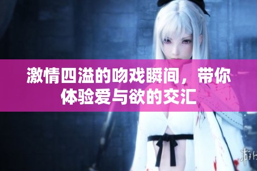 激情四溢的吻戏瞬间，带你体验爱与欲的交汇