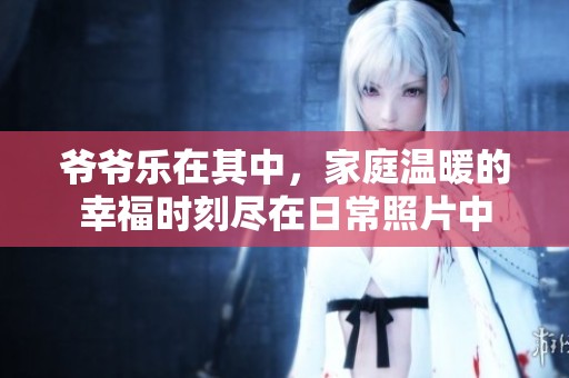 爷爷乐在其中，家庭温暖的幸福时刻尽在日常照片中