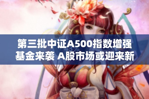 第三批中证A500指数增强基金来袭 A股市场或迎来新机遇