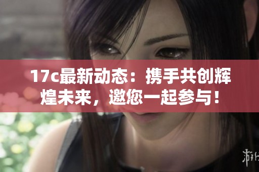 17c最新动态：携手共创辉煌未来，邀您一起参与！