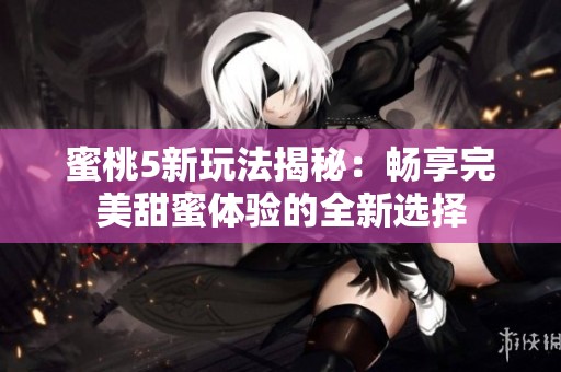 蜜桃5新玩法揭秘：畅享完美甜蜜体验的全新选择